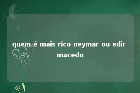 quem é mais rico neymar ou edir macedo